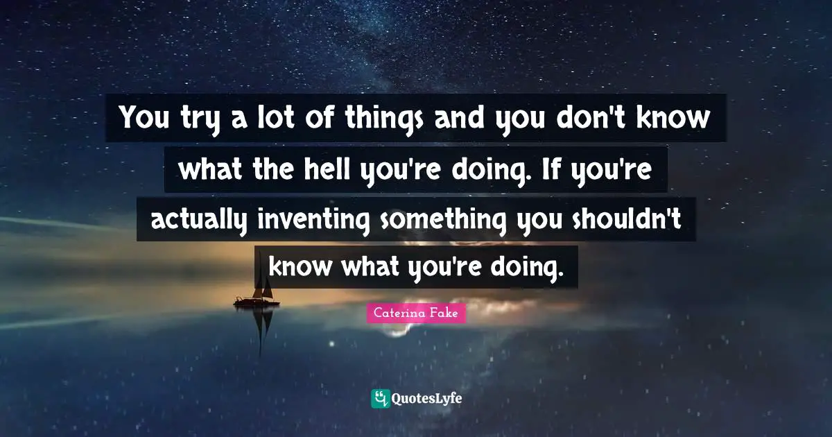 You try a lot of things and you don't know what the hell you're doing. If you're actually inventing something you shouldn't know what you're doing.