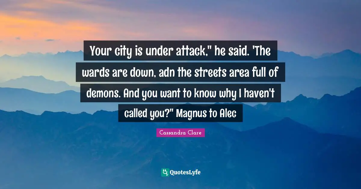 Your city is under attack," he said. 'The wards are down, adn the streets area full of demons. And you want to know why I haven't called you?" Magnus to Alec