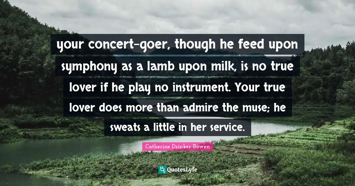 your concert-goer, though he feed upon symphony as a lamb upon milk, is no true lover if he play no instrument. Your true lover does more than admire the muse; he sweats a little in her service.