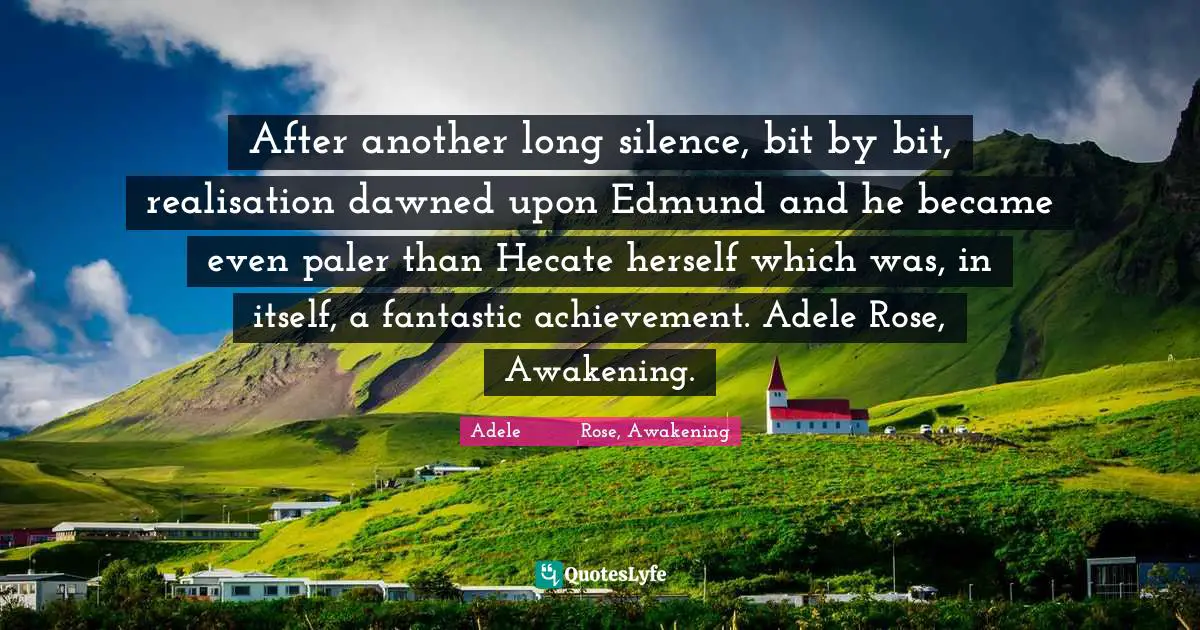 After another long silence, bit by bit, realisation dawned upon Edmund and he became even paler than Hecate herself which was, in itself, a fantastic achievement. Adele Rose, Awakening.