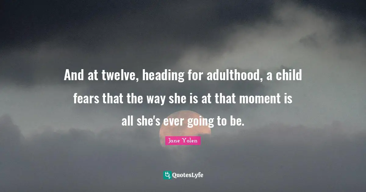 And at twelve, heading for adulthood, a child fears that the way she is at that moment is all she's ever going to be.