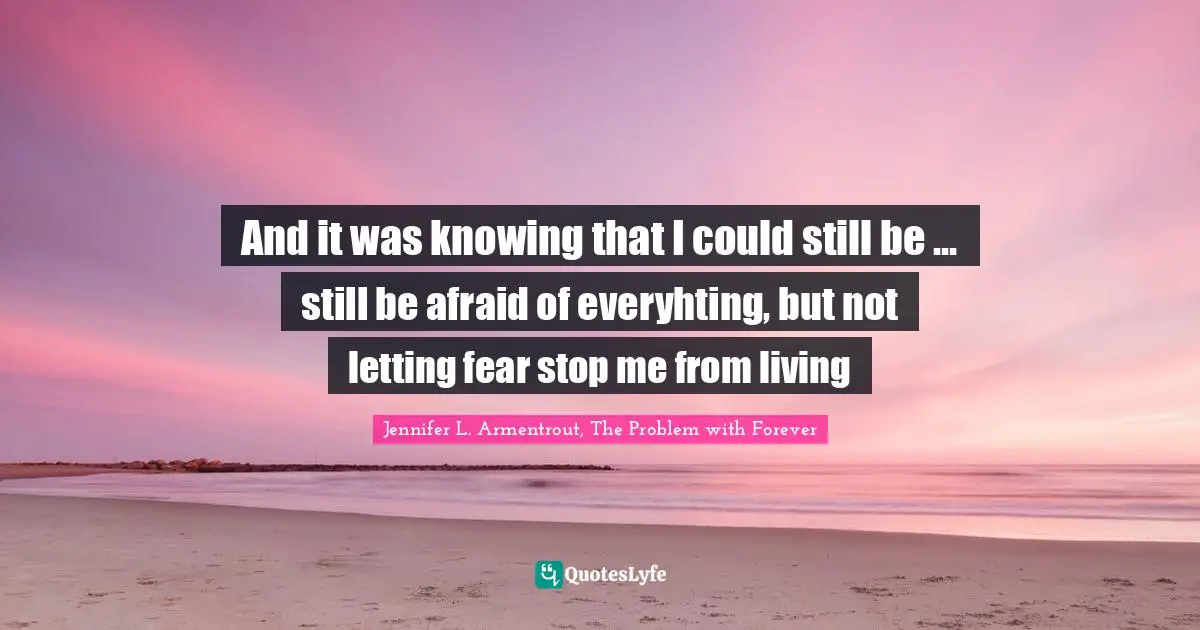 And it was knowing that I could still be ... still be afraid of everyhting, but not letting fear stop me from living