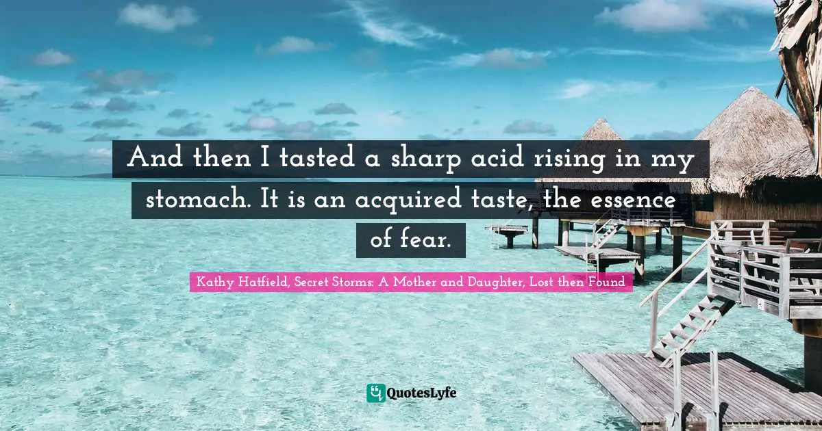 And then I tasted a sharp acid rising in my stomach. It is an acquired taste, the essence of fear.