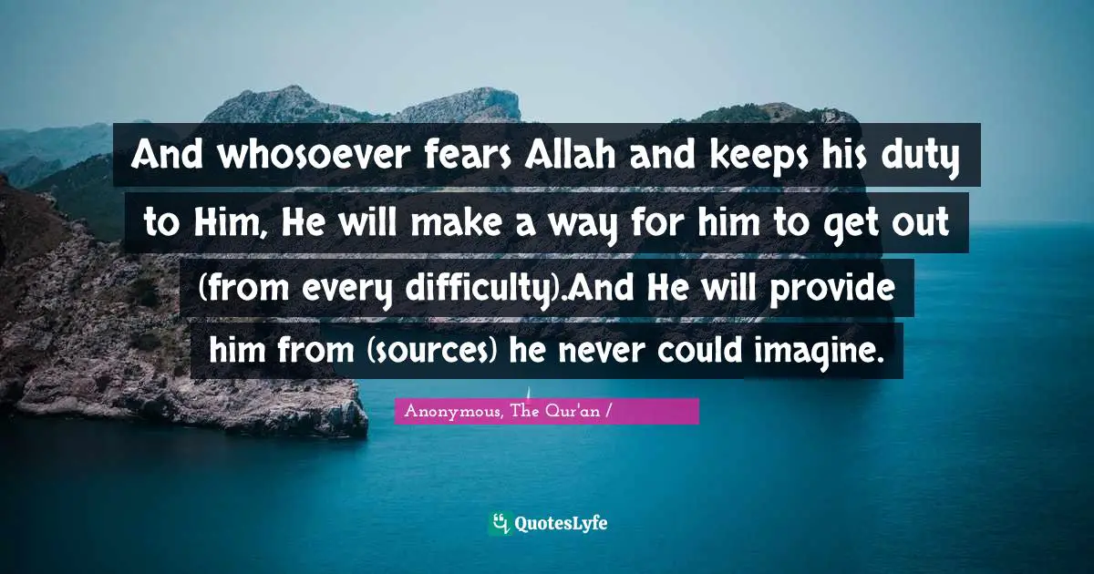 And whosoever fears Allah and keeps his duty to Him, He will make a way for him to get out (from every difficulty).And He will provide him from (sources) he never could imagine.