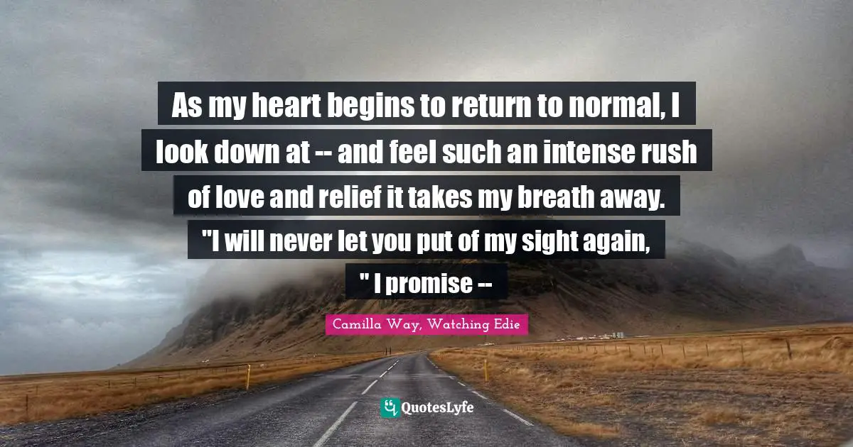 As my heart begins to return to normal, I look down at -- and feel such an intense rush of love and relief it takes my breath away. "I will never let you put of my sight again, " I promise --