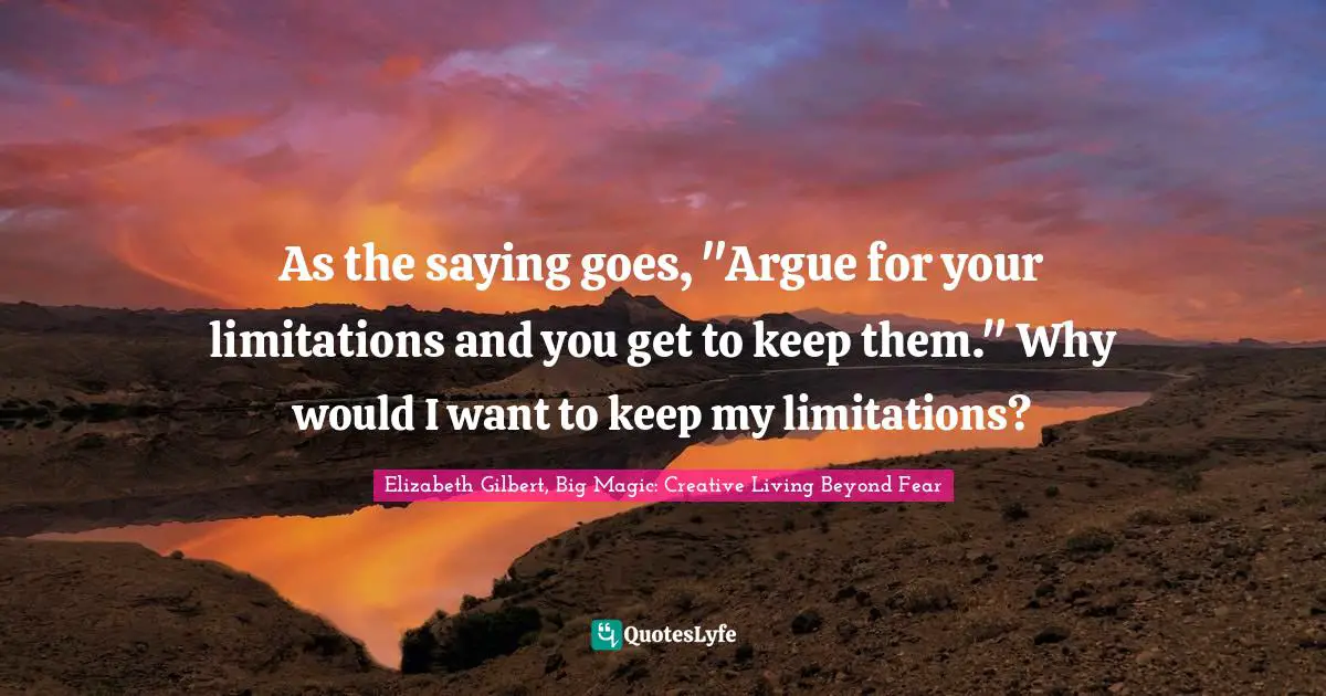 Elizabeth Gilbert, Big Magic: Creative Living Beyond Fear Quotes: "As the saying goes, "Argue for your limitations and you get to keep them." Why would I want to keep my limitations?"
