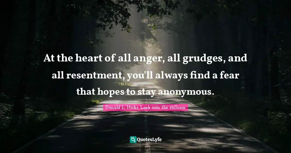 At the heart of all anger, all grudges, and all resentment, you'll always find a fear that hopes to stay anonymous.