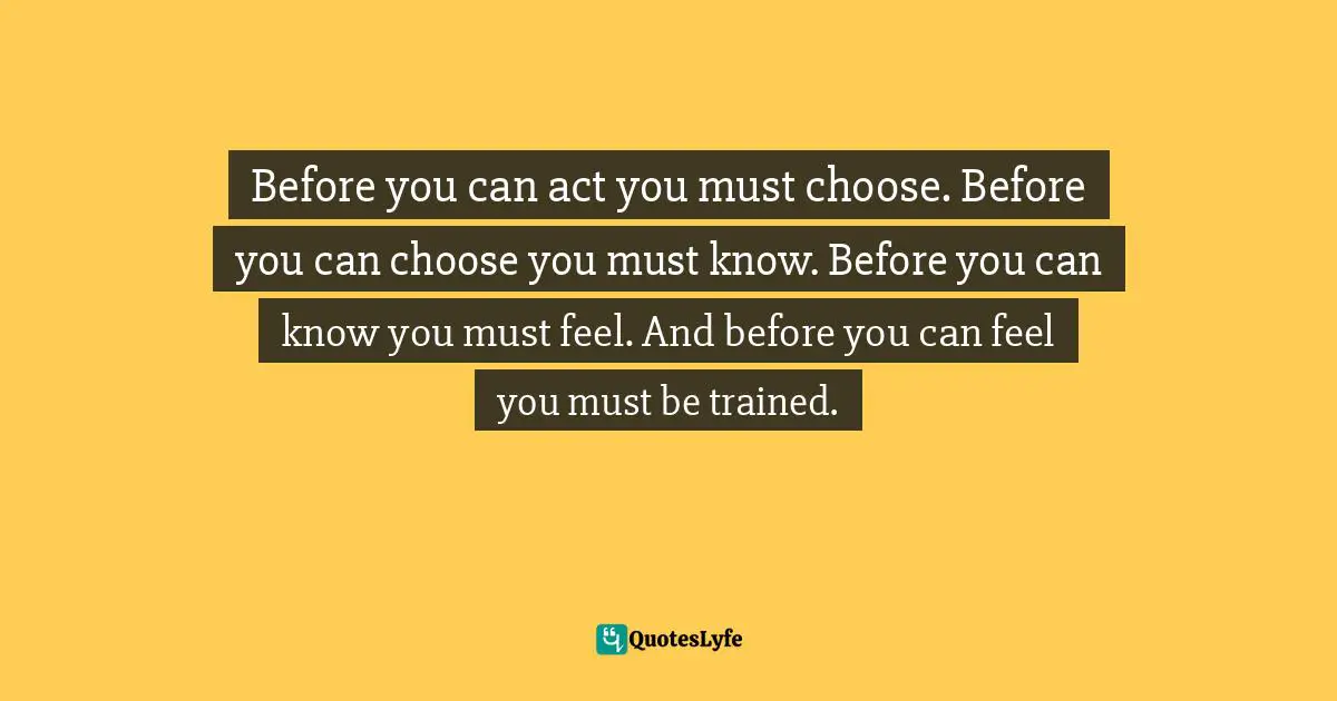 Before you can act you must choose. Before you can choose you must know. Before you can know you must feel. And before you can feel you must be trained.