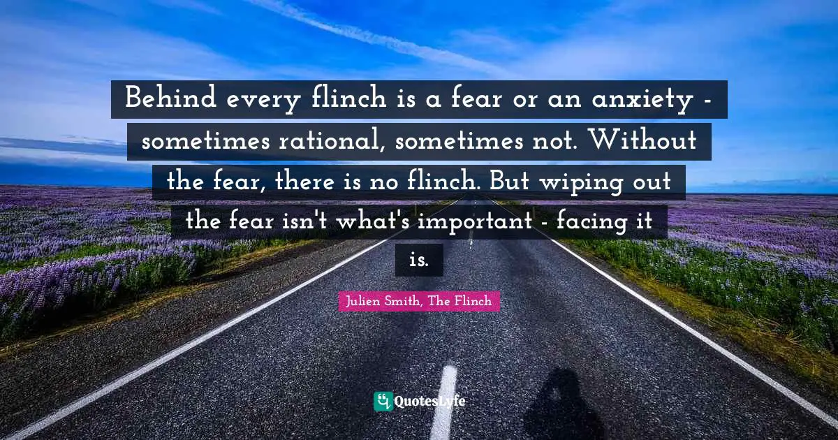 Behind every flinch is a fear or an anxiety - sometimes rational, sometimes not. Without the fear, there is no flinch. But wiping out the fear isn't what's important - facing it is.
