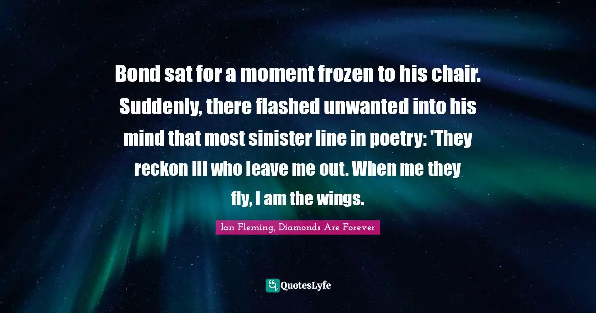 Bond sat for a moment frozen to his chair. Suddenly, there flashed unwanted into his mind that most sinister line in poetry: 'They reckon ill who leave me out. When me they fly, I am the wings.