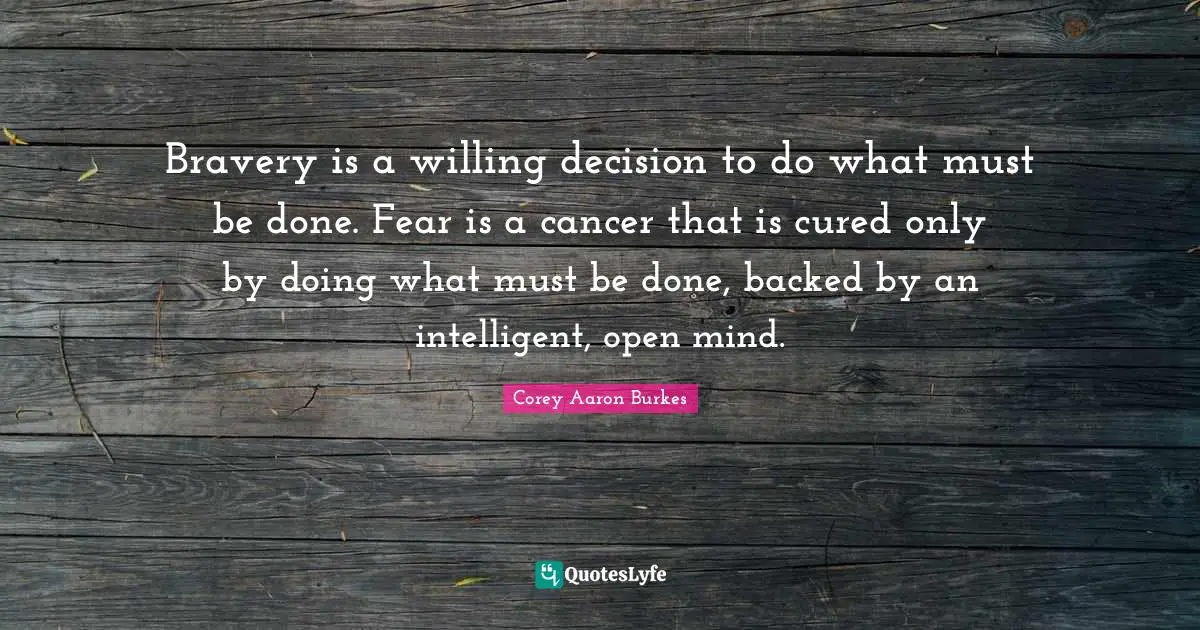 Bravery is a willing decision to do what must be done. Fear is a cancer that is cured only by doing what must be done, backed by an intelligent, open mind.