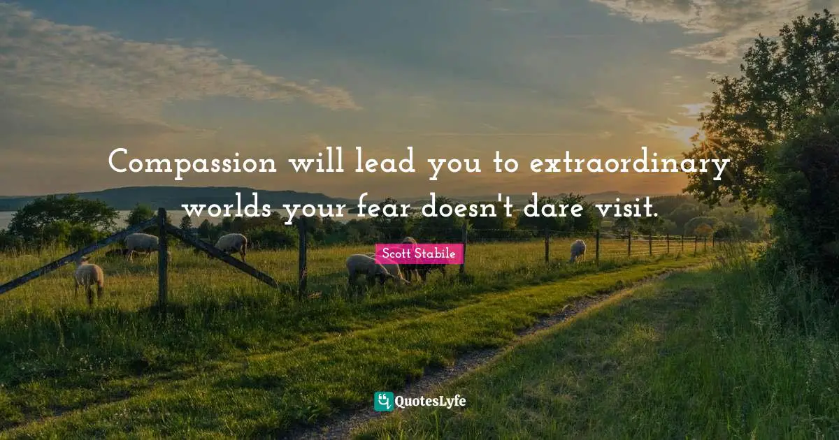 Compassion will lead you to extraordinary worlds your fear doesn't dare visit.