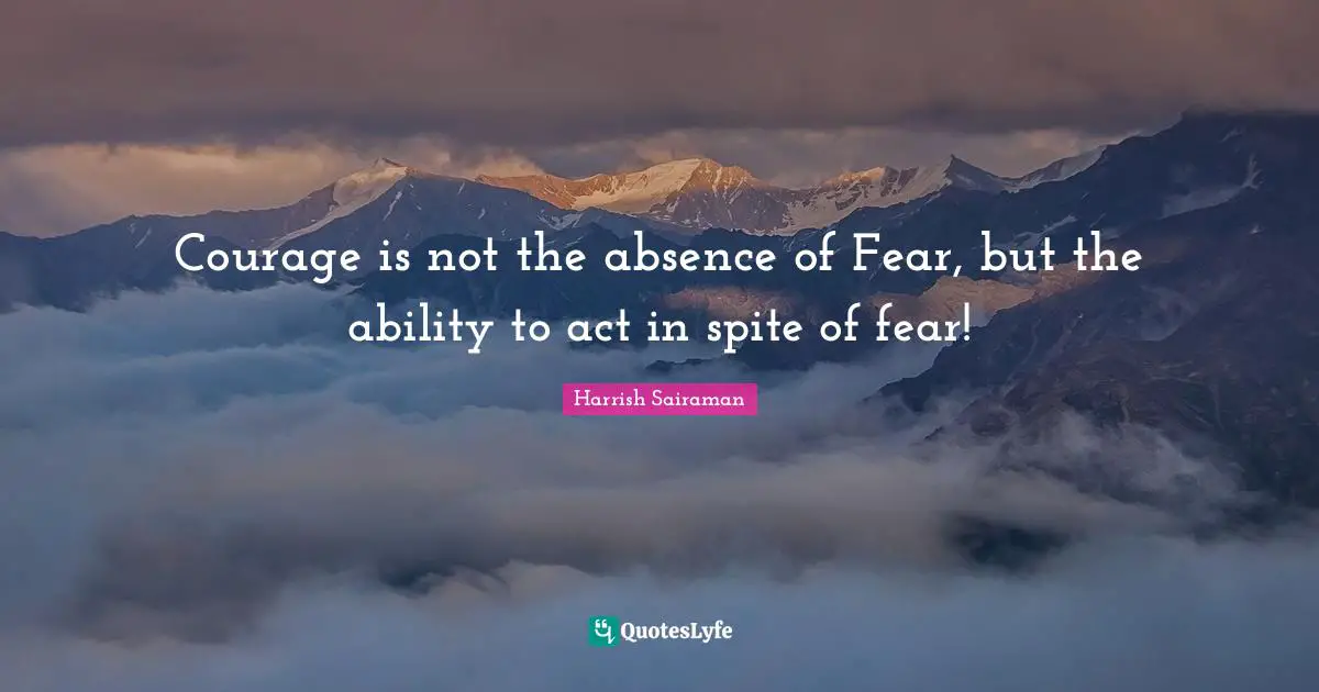 Courage is not the absence of Fear, but the ability to act in spite of fear!