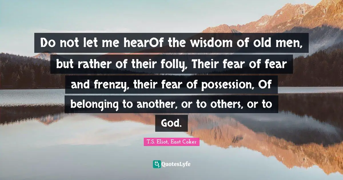 Do not let me hearOf the wisdom of old men, but rather of their folly, Their fear of fear and frenzy, their fear of possession, Of belonging to another, or to others, or to God.