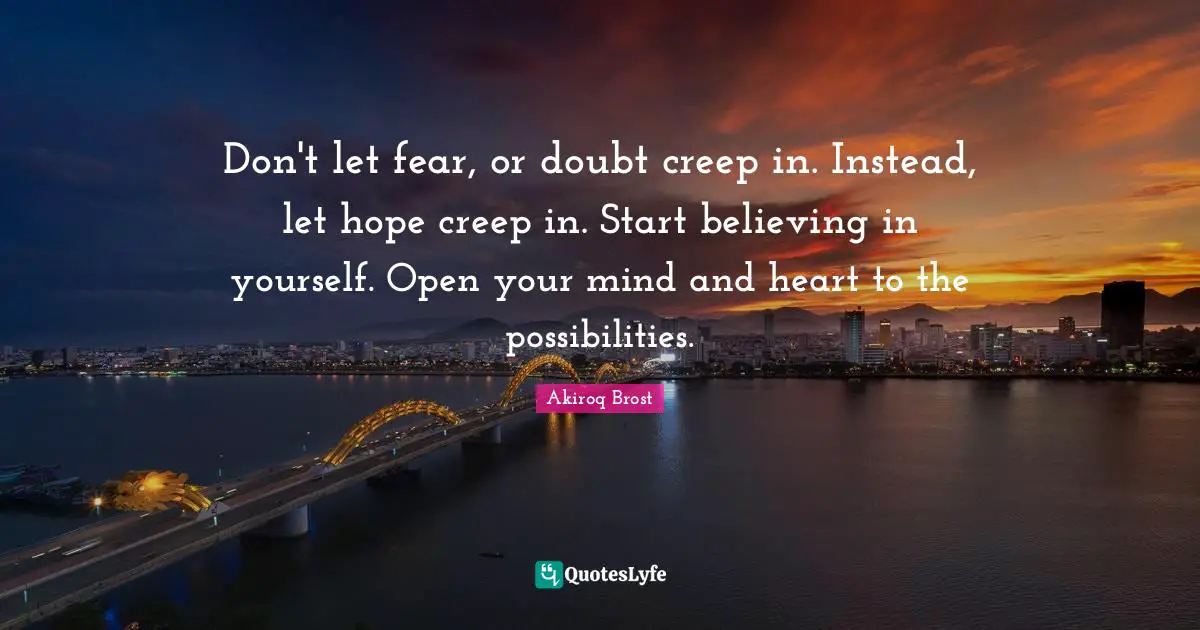 Don't let fear, or doubt creep in. Instead, let hope creep in. Start believing in yourself. Open your mind and heart to the possibilities.