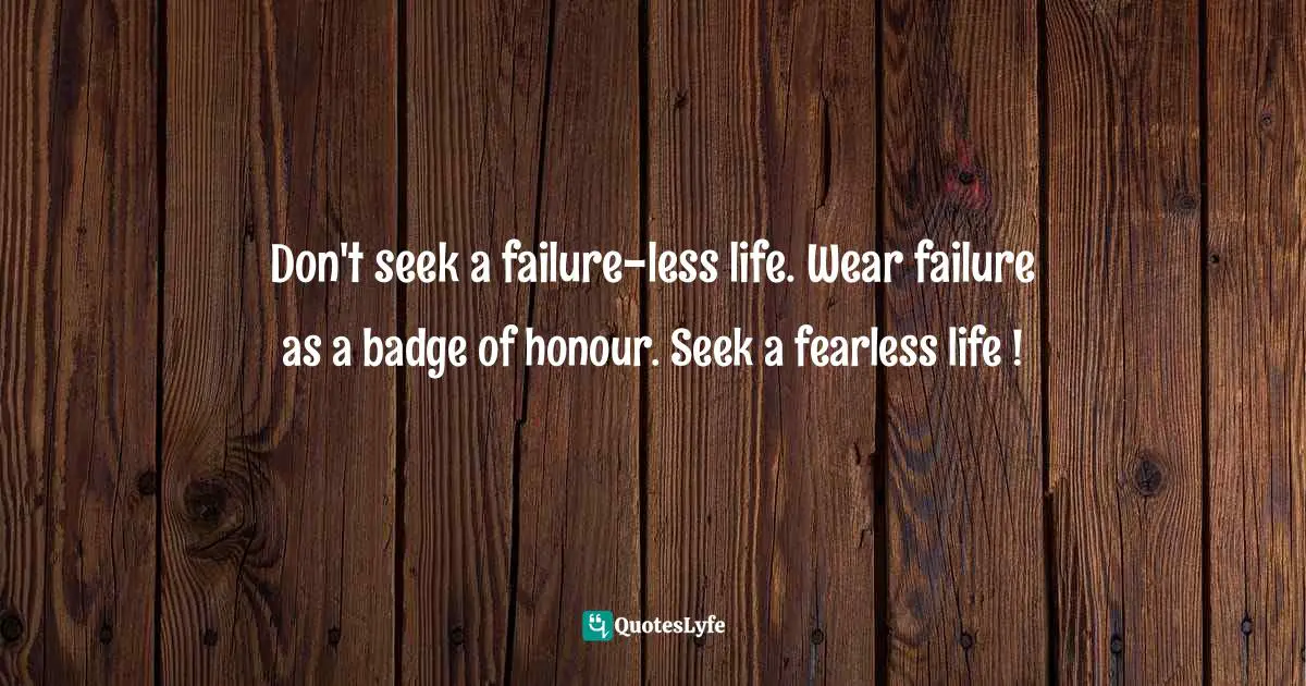 Don't seek a failure-less life. Wear failure as a badge of honour. Seek a fearless life !