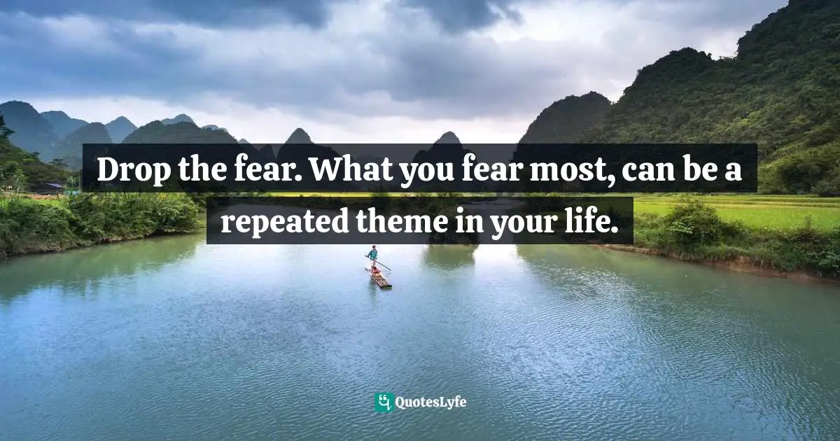 Drop the fear. What you fear most, can be a repeated theme in your life.