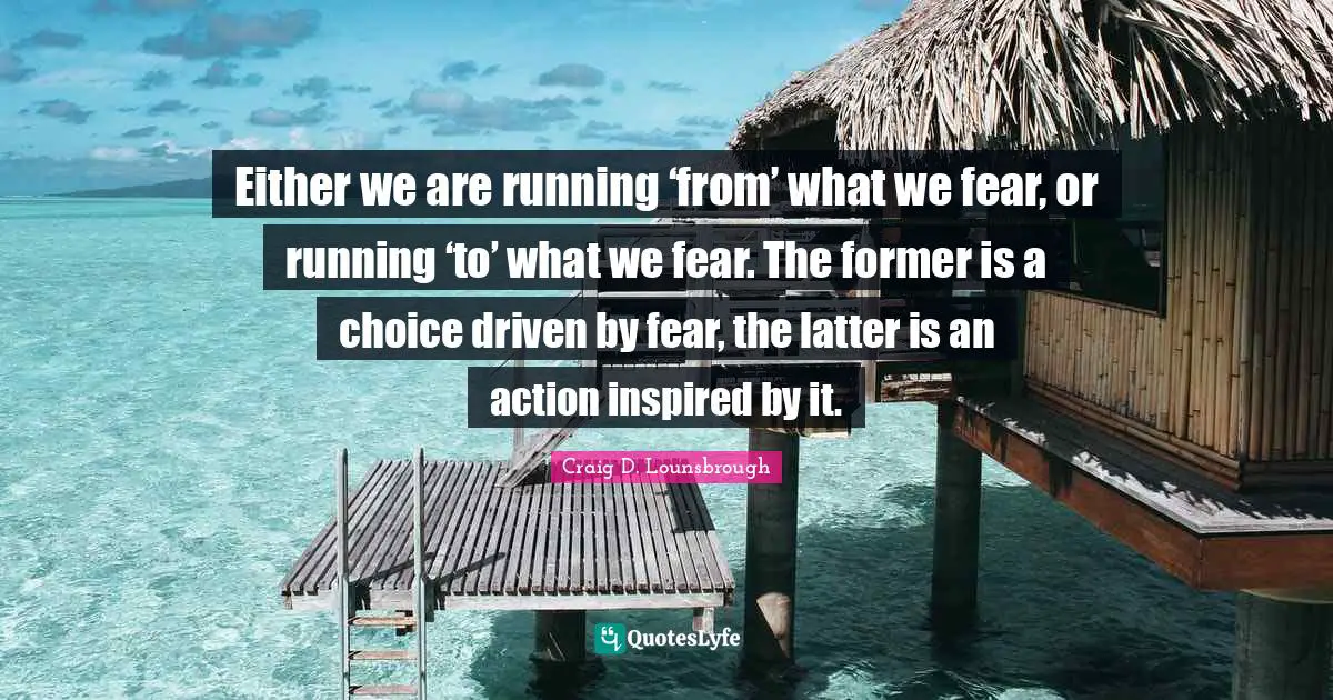 Either we are running ‘from’ what we fear, or running ‘to’ what we fear. The former is a choice driven by fear, the latter is an action inspired by it.