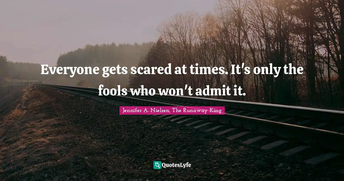 Everyone gets scared at times. It's only the fools who won't admit it.