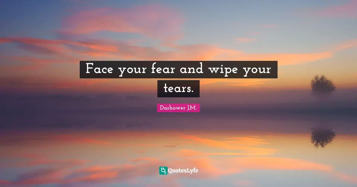 Face your fear and wipe your tears.