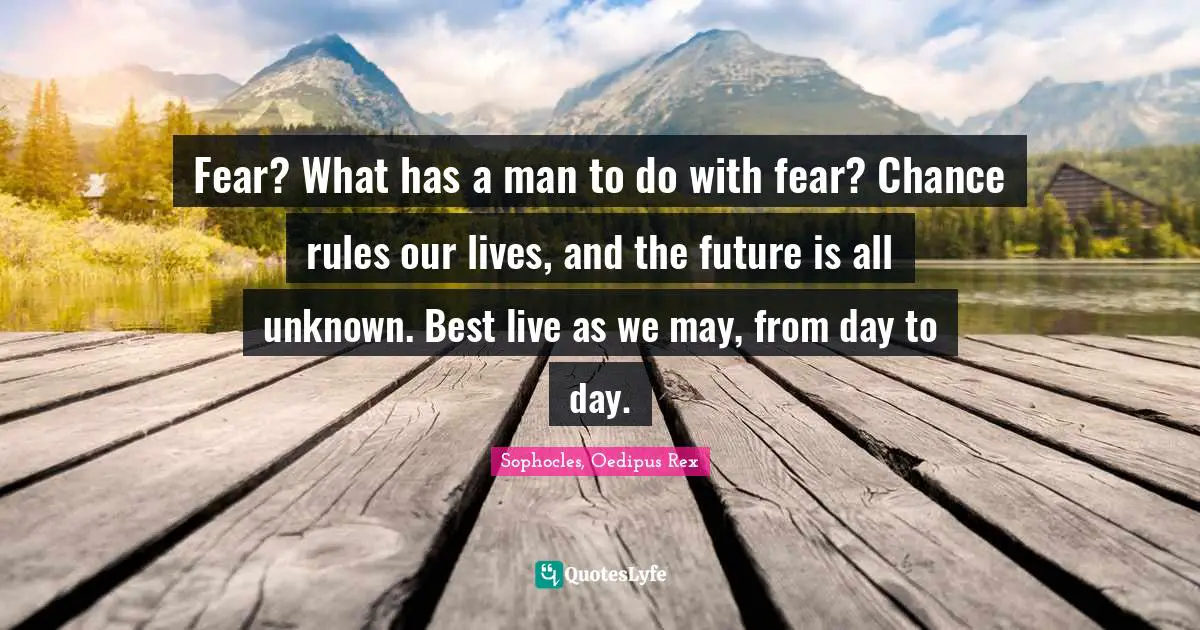 Fear? What has a man to do with fear? Chance rules our lives, and the future is all unknown. Best live as we may, from day to day.