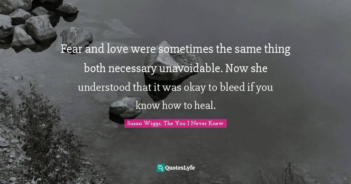 Susan Wiggs, The You I Never Knew Quotes: "Fear and love were sometimes the same thing both necessary unavoidable. Now she understood that it was okay to bleed if you know how to heal."