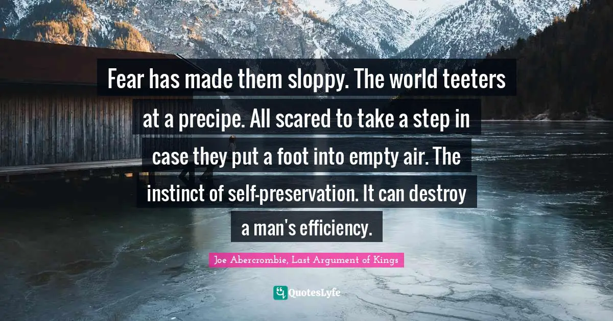 Fear has made them sloppy. The world teeters at a precipe. All scared to take a step in case they put a foot into empty air. The instinct of self-preservation. It can destroy a man's efficiency.