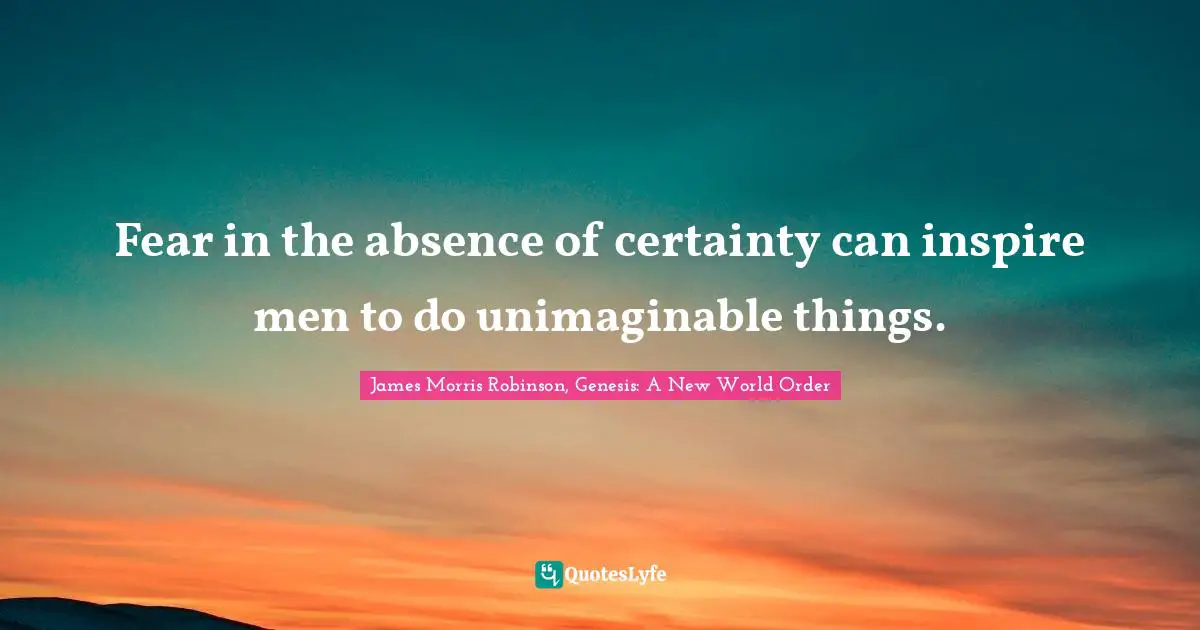 Fear in the absence of certainty can inspire men to do unimaginable things.