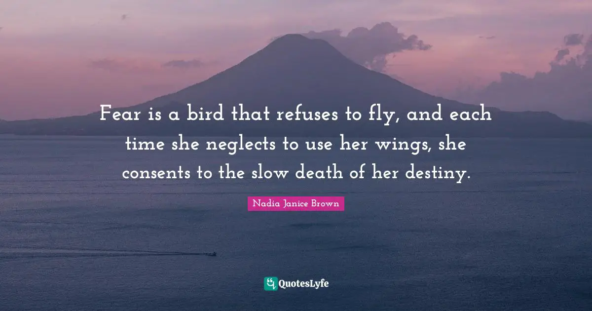 Fear is a bird that refuses to fly, and each time she neglects to use her wings, she consents to the slow death of her destiny.