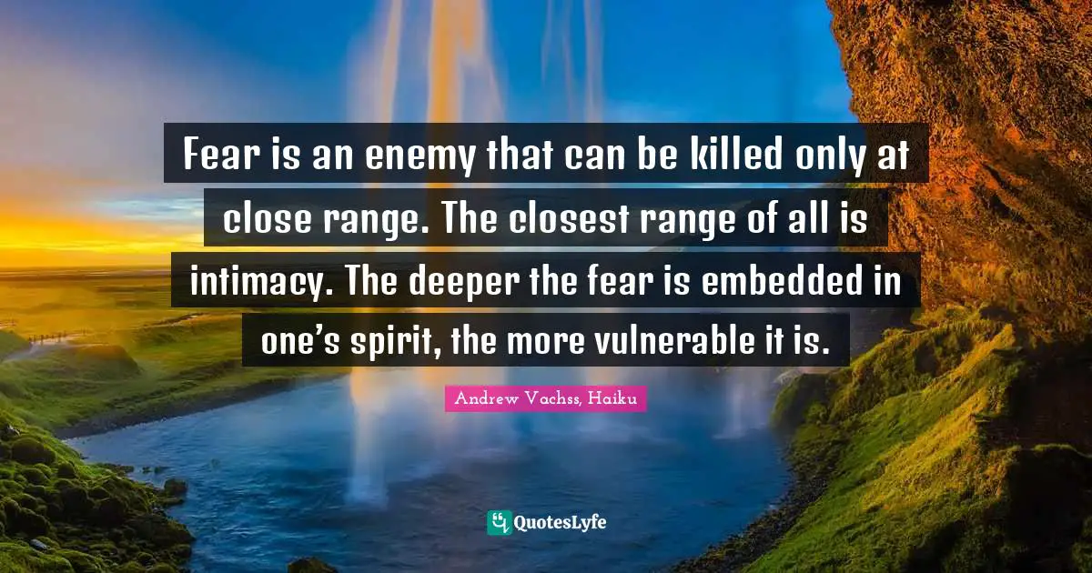 Fear is an enemy that can be killed only at close range. The closest range of all is intimacy. The deeper the fear is embedded in one’s spirit, the more vulnerable it is.