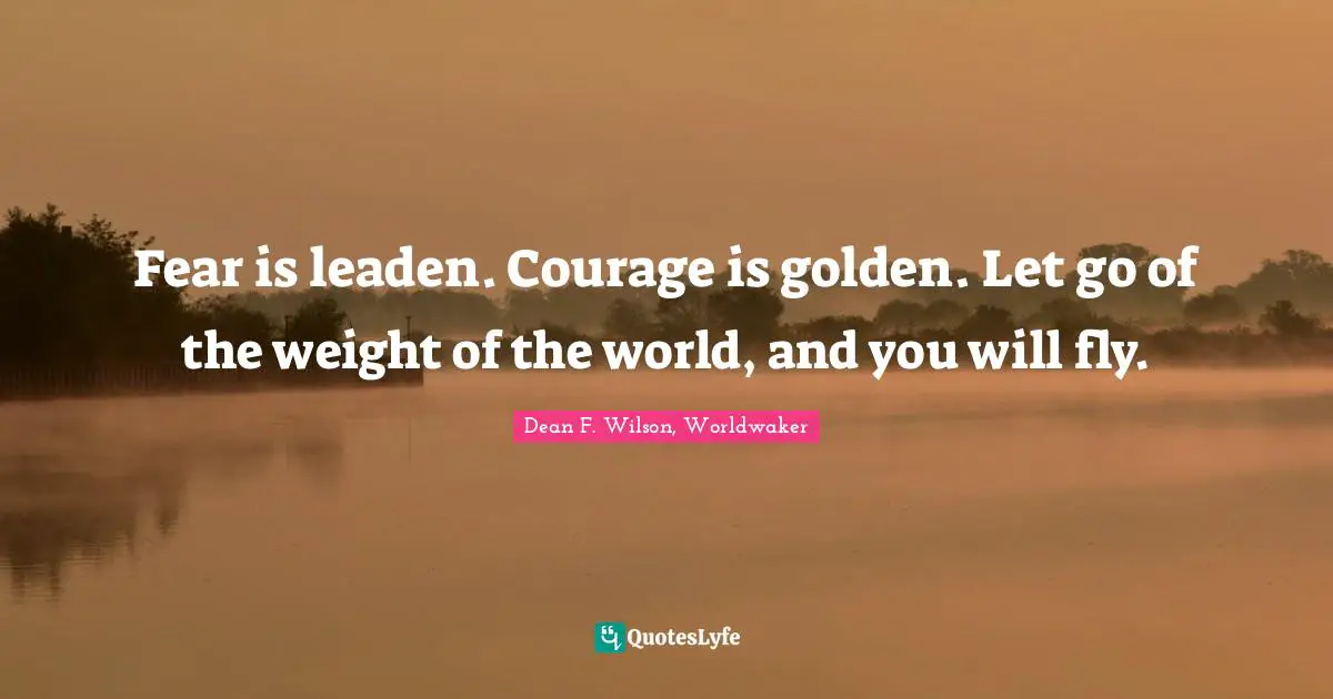 Fear is leaden. Courage is golden. Let go of the weight of the world, and you will fly.
