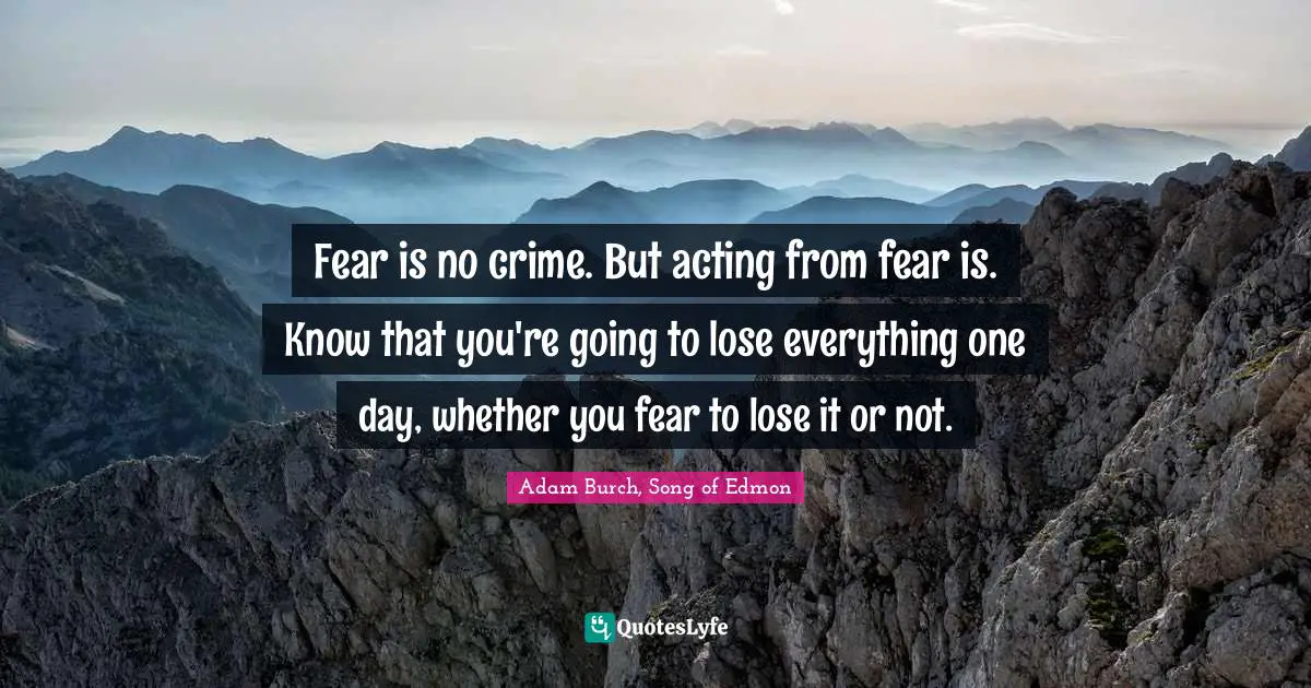 Fear is no crime. But acting from fear is. Know that you're going to lose everything one day, whether you fear to lose it or not.