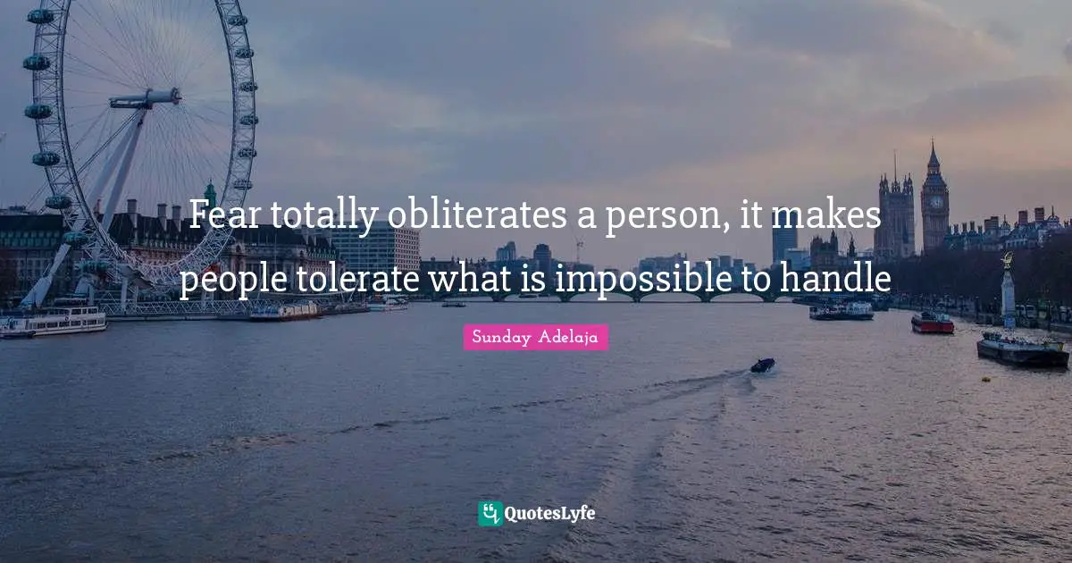 Fear totally obliterates a person, it makes people tolerate what is impossible to handle