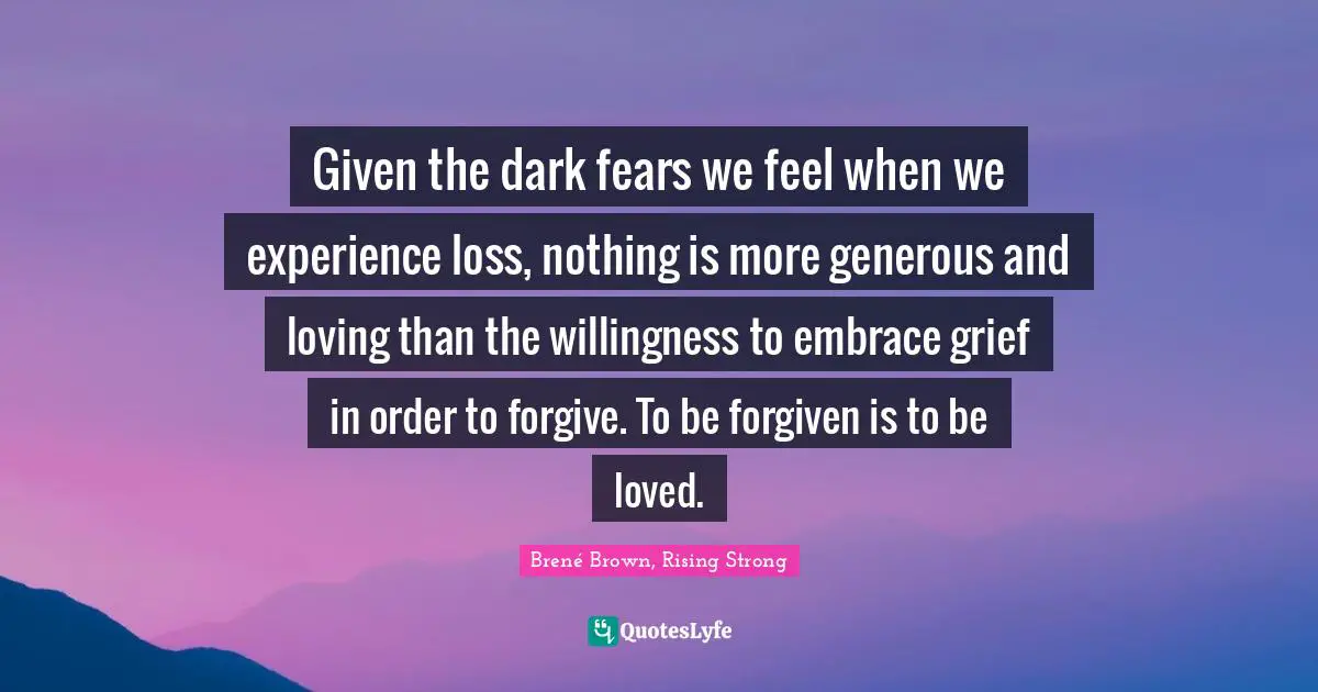Given the dark fears we feel when we experience loss, nothing is more generous and loving than the willingness to embrace grief in order to forgive. To be forgiven is to be loved.
