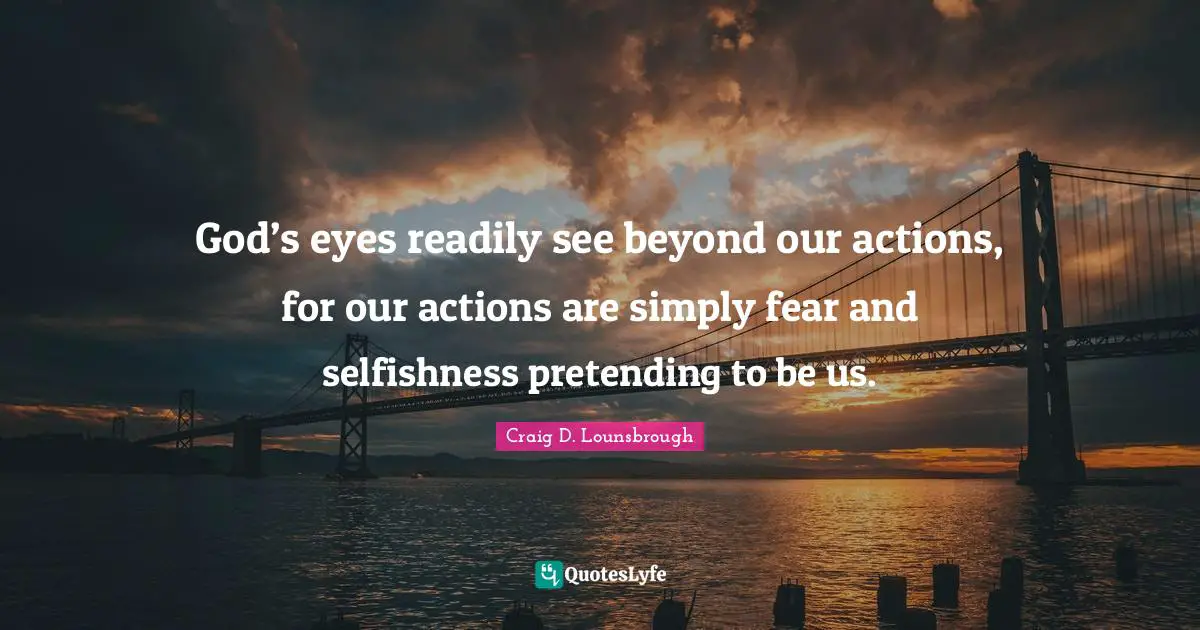 God’s eyes readily see beyond our actions, for our actions are simply fear and selfishness pretending to be us.
