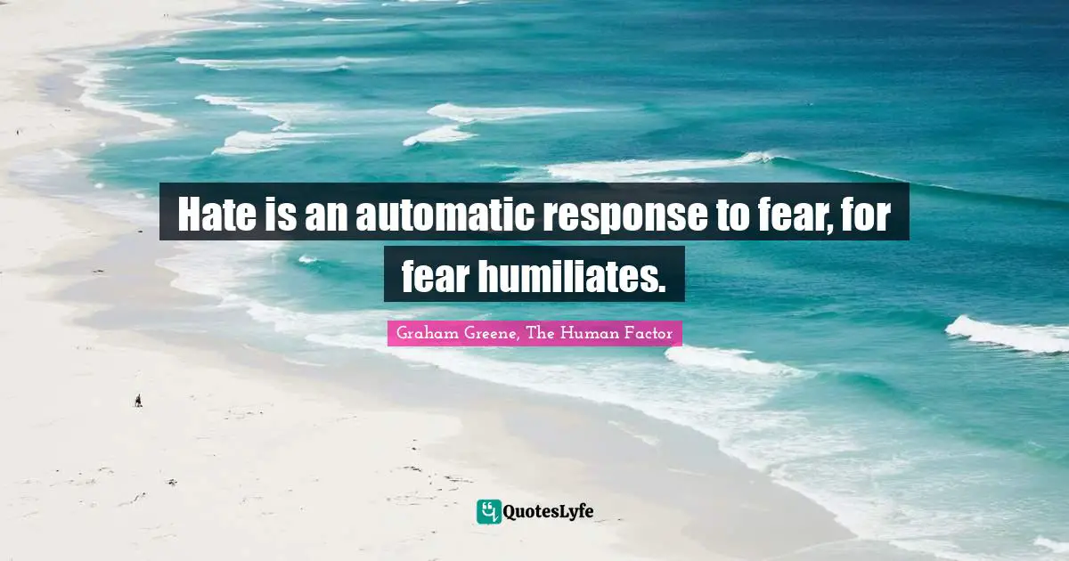 Hate is an automatic response to fear, for fear humiliates.