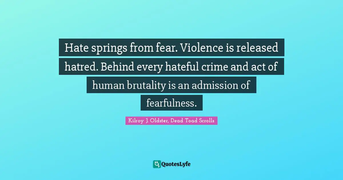 Hate springs from fear. Violence is released hatred. Behind every hateful crime and act of human brutality is an admission of fearfulness.