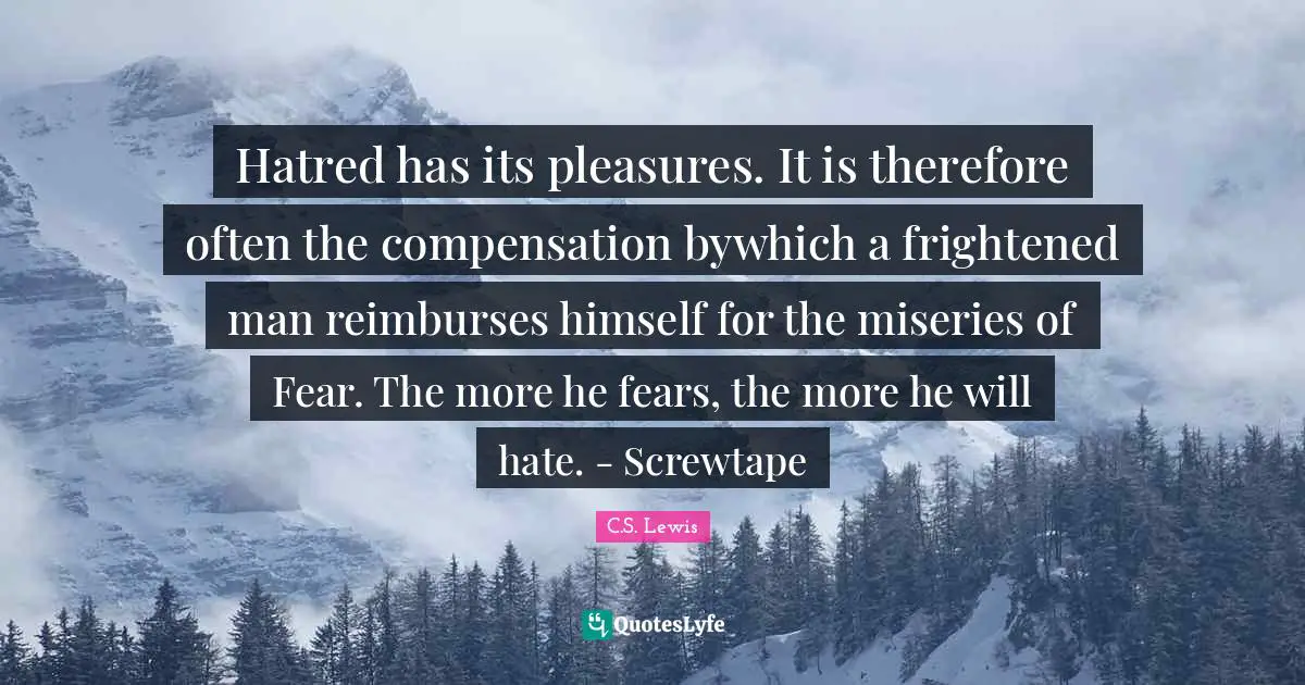 Hatred has its pleasures. It is therefore often the compensation bywhich a frightened man reimburses himself for the miseries of Fear. The more he fears, the more he will hate. - Screwtape