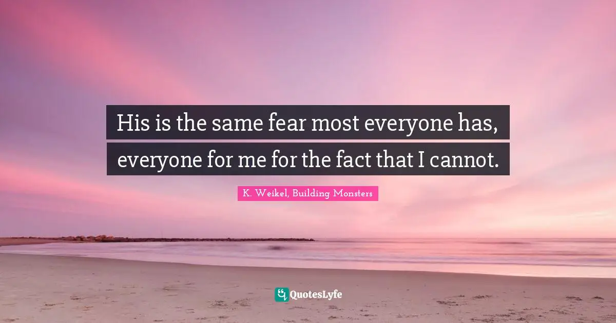 His is the same fear most everyone has, everyone for me for the fact that I cannot.