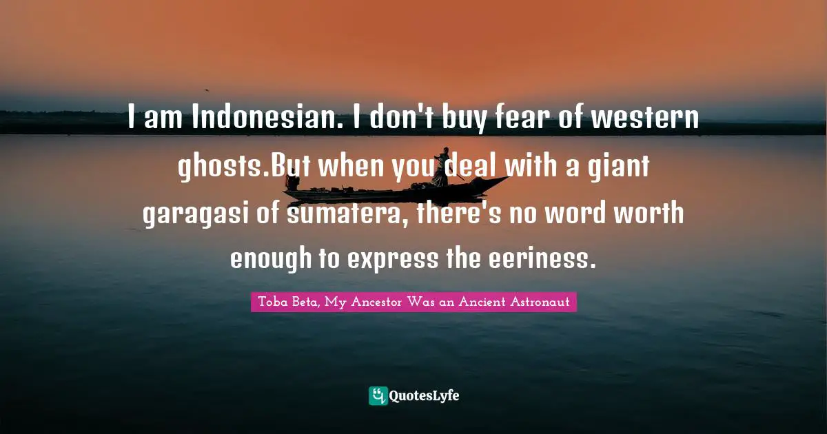 I am Indonesian. I don't buy fear of western ghosts.But when you deal with a giant garagasi of sumatera, there's no word worth enough to express the eeriness.