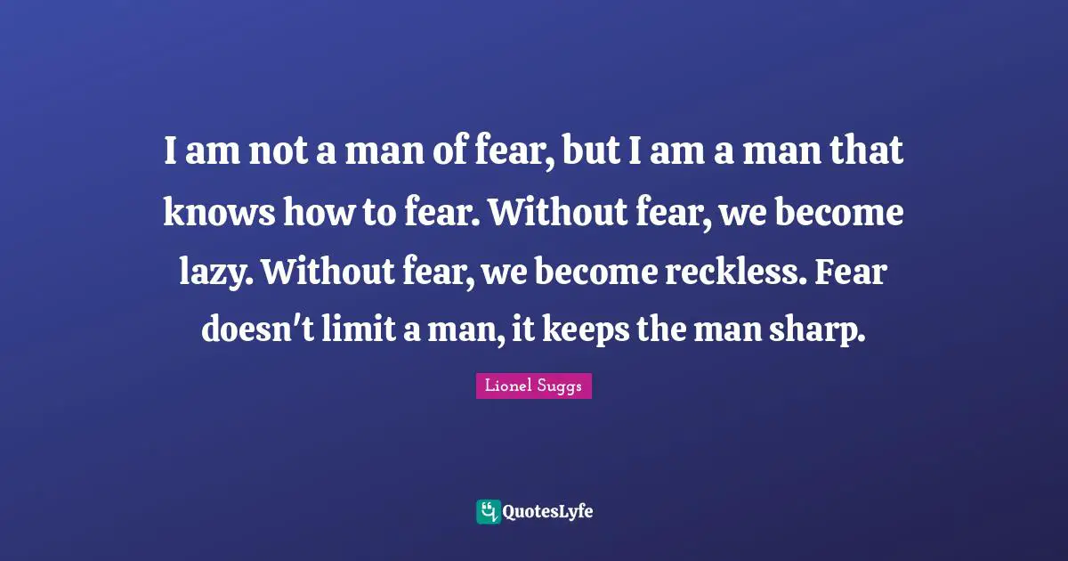 I am not a man of fear, but I am a man that knows how to fear. Without fear, we become lazy. Without fear, we become reckless. Fear doesn't limit a man, it keeps the man sharp.