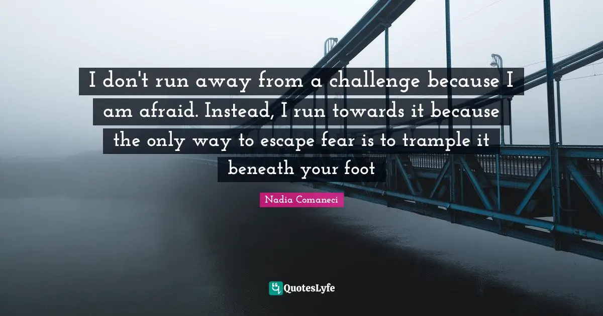 I don't run away from a challenge because I am afraid. Instead, I run towards it because the only way to escape fear is to trample it beneath your foot