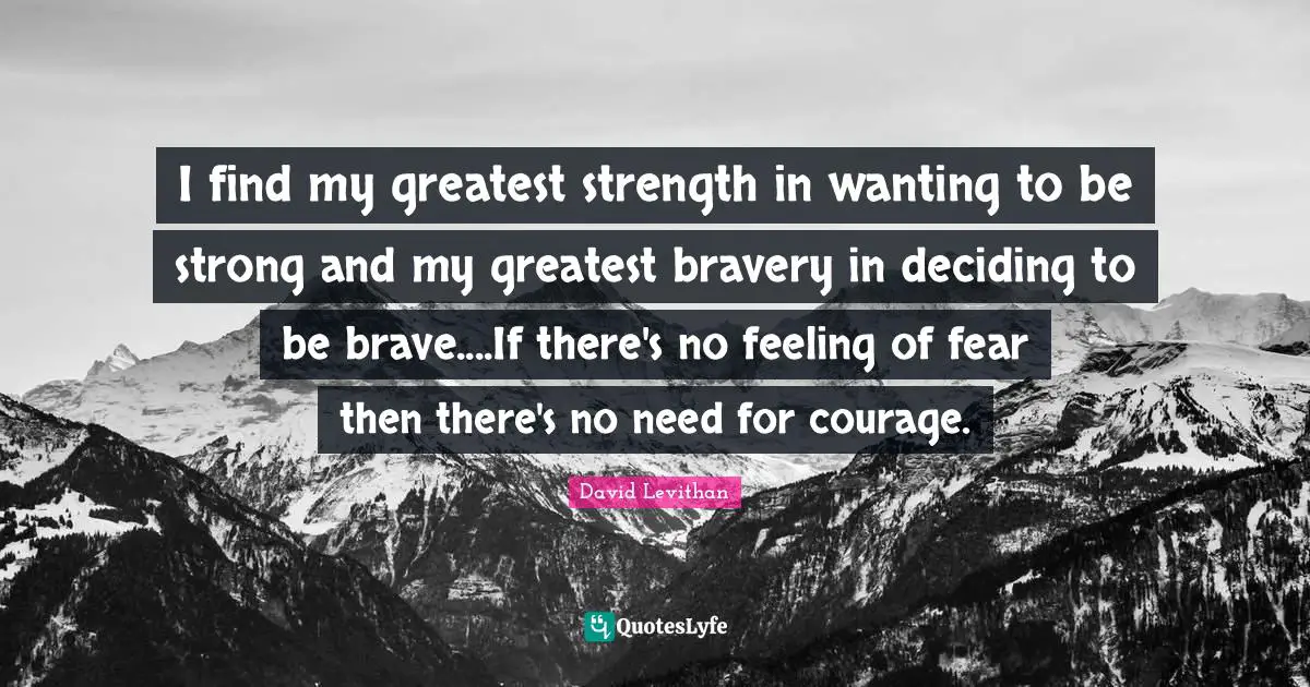 I find my greatest strength in wanting to be strong and my greatest bravery in deciding to be brave....If there's no feeling of fear then there's no need for courage.