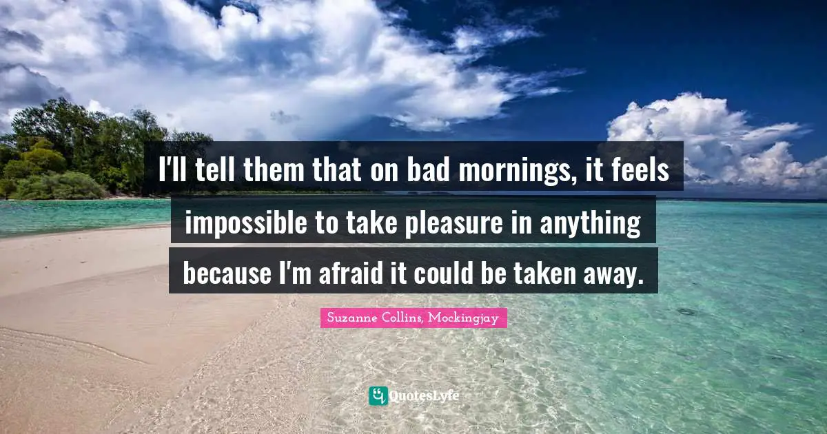 I'll tell them that on bad mornings, it feels impossible to take pleasure in anything because I'm afraid it could be taken away.