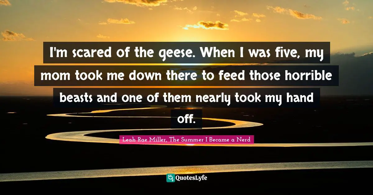 I'm scared of the geese. When I was five, my mom took me down there to feed those horrible beasts and one of them nearly took my hand off.