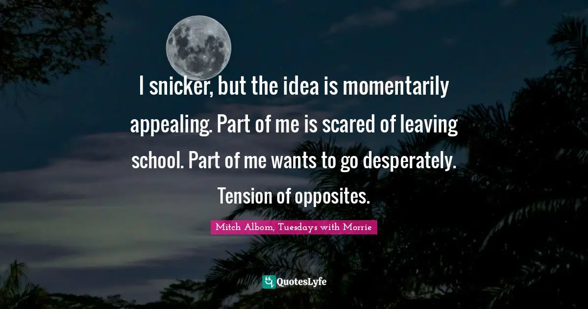 I snicker, but the idea is momentarily appealing. Part of me is scared of leaving school. Part of me wants to go desperately. Tension of opposites.