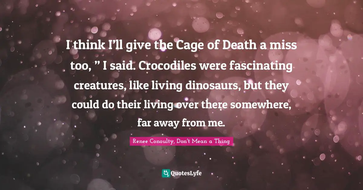 Phobia Quotes: "I think I’ll give the Cage of Death a miss too, ” I said. Crocodiles were fascinating creatures, like living dinosaurs, but they could do their living over there somewhere, far away from me."