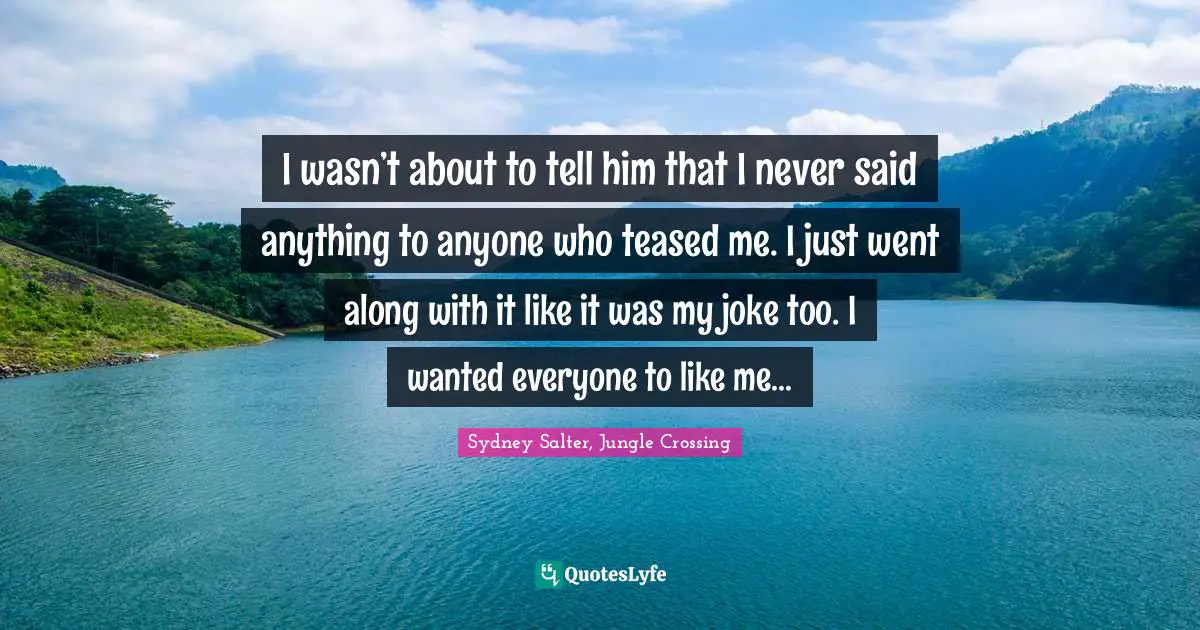 I wasn’t about to tell him that I never said anything to anyone who teased me. I just went along with it like it was my joke too. I wanted everyone to like me…
