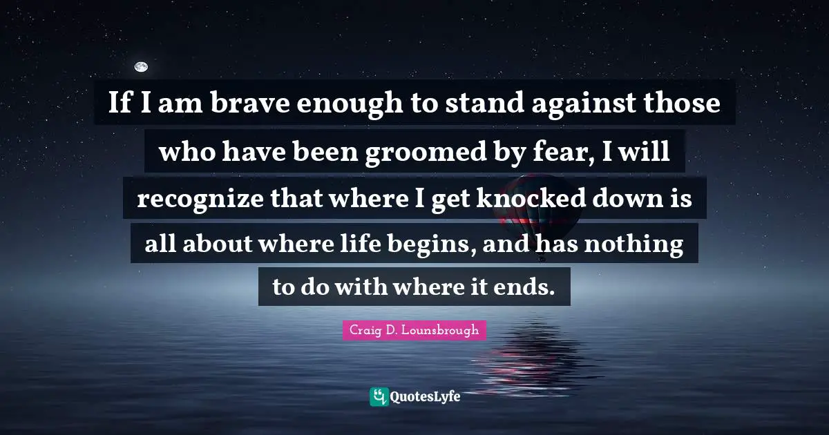 If I am brave enough to stand against those who have been groomed by fear, I will recognize that where I get knocked down is all about where life begins, and has nothing to do with where it ends.