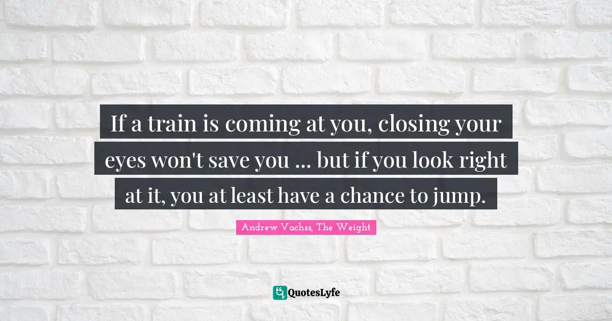 If a train is coming at you, closing your eyes won't save you ... but if you look right at it, you at least have a chance to jump.